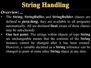 Overview: ...
• The String, StringBuffer, and StringBuilder classes are
defined in java.lang, they are available to all programs
automatically. All are declared final, (none of these classes
may be sub-classed)
• One last point: The strings within objects of type String
are unchangeable means that the contents of the String
instance cannot be changed after it has been created.
However, a variable declared as a String reference can be
changed to point at some other String object at any time.
 