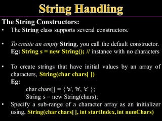 The String Constructors:
• The String class supports several constructors.
• To create an empty String, you call the default constructor.
Eg: String s = new String(); // instance with no characters
• To create strings that have initial values by an array of
characters, String(char chars[ ])
Eg:
char chars[] = { 'a', 'b', 'c' };
String s = new String(chars);
• Specify a sub-range of a character array as an initializer
using, String(char chars[ ], int startIndex,int numChars)
 