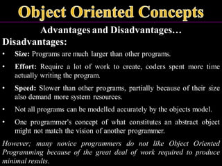Advantages and Disadvantages…
Disadvantages:
• Size: Programs are much larger than other programs.
• Effort: Require a lot of work to create, coders spent more time
actually writing the program.
• Speed: Slower than other programs, partially because of their size
also demand more system resources.
• Not all programs can be modelled accurately by the objects model.
• One programmer's concept of what constitutes an abstract object
might not match the vision of another programmer.
However; many novice programmers do not like Object Oriented
Programming because of the great deal of work required to produce
minimal results.
 