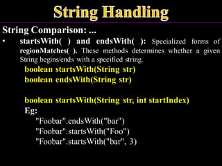 String Comparison: ...
• startsWith( ) and endsWith( ): Specialized forms of
regionMatches( ). These methods determines whether a given
String begins/ends with a specified string.
boolean startsWith(String str)
boolean endsWith(String str)
boolean startsWith(String str, int startIndex)
Eg:
"Foobar".endsWith("bar")
"Foobar".startsWith("Foo")
"Foobar".startsWith("bar", 3)
 