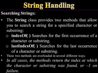 Searching Strings:
• The String class provides two methods that allow
you to search a string for a specified character or
substring:
o indexOf( ) Searches for the first occurrence of a
character or substring.
o lastIndexOf( ) Searches for the last occurrence
of a character or substring.
• These two methods are overloaded in several different ways.
• In all cases, the methods return the index at which
the character or substring was found, or –1 on
failure.
 