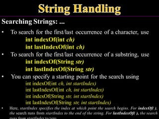 Searching Strings: ...
• To search for the first/last occurrence of a character, use
int indexOf(int ch)
int lastIndexOf(int ch)
• To search for the first/last occurrence of a substring, use
int indexOf(String str)
int lastIndexOf(String str)
• You can specify a starting point for the search using
int indexOf(int ch, int startIndex)
int lastIndexOf(int ch, int startIndex)
int indexOf(String str, int startIndex)
int lastIndexOf(String str, int startIndex)
• Here, startIndex specifies the index at which point the search begins. For indexOf( ),
the search runs from startIndex to the end of the string. For lastIndexOf( ), the search
 
