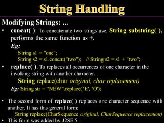 Modifying Strings: ...
• concat( ): To concatenate two stings use, String substring( ),
performs the same function as +.
Eg:
String s1 = "one";
String s2 = s1.concat("two"); // String s2 = s1 + "two";
• replace( ): To replaces all occurrences of one character in the
invoking string with another character.
String replace(char original, char replacement)
Eg: String str = “NEW".replace(‘E', ‘O');
• The second form of replace( ) replaces one character sequence with
another. It has this general form:
String replace(CharSequence original, CharSequence replacement)
• This form was added by J2SE 5.
 