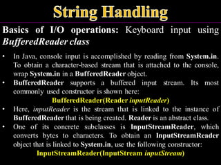 Basics of I/O operations: Keyboard input using
BufferedReader class
• In Java, console input is accomplished by reading from System.in.
To obtain a character-based stream that is attached to the console,
wrap System.in in a BufferedReader object.
• BufferedReader supports a buffered input stream. Its most
commonly used constructor is shown here:
BufferedReader(Reader inputReader)
• Here, inputReader is the stream that is linked to the instance of
BufferedReader that is being created. Reader is an abstract class.
• One of its concrete subclasses is InputStreamReader, which
converts bytes to characters. To obtain an InputStreamReader
object that is linked to System.in, use the following constructor:
InputStreamReader(InputStream inputStream)
 