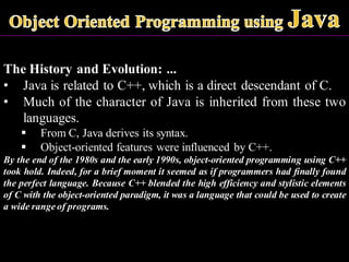 The History and Evolution: ...
• Java is related to C++, which is a direct descendant of C.
• Much of the character of Java is inherited from these two
languages.
▪ From C, Java derives its syntax.
▪ Object-oriented features were influenced by C++.
By the end of the 1980s and the early 1990s, object-oriented programming using C++
took hold. Indeed, for a brief moment it seemed as if programmers had finally found
the perfect language. Because C++ blended the high efficiency and stylistic elements
of C with the object-oriented paradigm, it was a language that could be used to create
a wide range of programs.
 