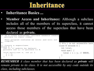 • Inheritance Basics ...
• Member Access and Inheritance: Although a subclass
includes all of the members of its superclass, it cannot
access those members of the superclass that have been
declared as private.
REMEMBER A class member that has been declared as private will
remain private to its class. It is not accessible by any code outside its
class, including subclasses.
 