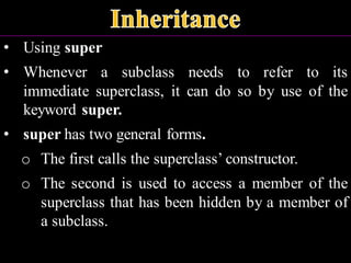 • Using super
• Whenever a subclass needs to refer to its
immediate superclass, it can do so by use of the
keyword super.
• super has two general forms.
o The first calls the superclass’ constructor.
o The second is used to access a member of the
superclass that has been hidden by a member of
a subclass.
 