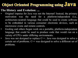 The History and Evolution: ...
• Original impetus for Java was not the Internet! Instead, the primary
motivation was the need for a platform-independent (i.e.,
architecture-neutral) language that could be used to create software
to be embedded in various consumer electronic devices, such as
microwave ovens and remote controls.
• Gosling and others began work on a portable, platform-independent
language that could be used to produce code that would run on a
variety of CPUs under differing environments.
• Java was not designed to replace C++. Java was designed to solve a
certain set of problems. C++ was designed to solve a different set of
problems.
 