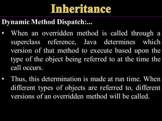 Dynamic Method Dispatch:...
• When an overridden method is called through a
superclass reference, Java determines which
version of that method to execute based upon the
type of the object being referred to at the time the
call occurs.
• Thus, this determination is made at run time. When
different types of objects are referred to, different
versions of an overridden method will be called.
 