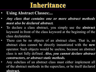• Using Abstract Classes:...
• Any class that contains one or more abstract methods
must also be declared abstract.
• To declare a class abstract, you simply use the abstract
keyword in front of the class keyword at the beginning of the
class declaration.
• There can be no objects of an abstract class. That is, an
abstract class cannot be directly instantiated with the new
operator. Such objects would be useless, because an abstract
class is not fully defined. Also, you cannot declare abstract
constructors, or abstract static methods.
• Any subclass of an abstract class must either implement all
of the abstract methods in the superclass, or be itself declared
abstract.
 