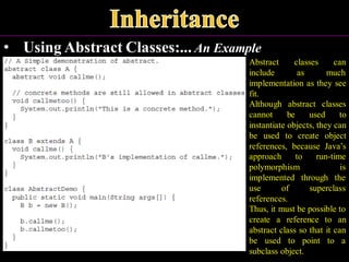 • Using Abstract Classes:... An Example
Abstract classes can
include as much
implementation as they see
fit.
Although abstract classes
cannot be used to
instantiate objects, they can
be used to create object
references, because Java’s
approach to run-time
polymorphism is
implemented through the
use of superclass
references.
Thus, it must be possible to
create a reference to an
abstract class so that it can
be used to point to a
subclass object.
 