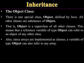 • The Object Class:
• There is one special class, Object, defined by Java. All
other classes are subclasses of Object.
• That is, Object is a superclass of all other classes. This
means that a reference variable of type Object can refer to
an object of any other class.
• Also, since arrays are implemented as classes, a variable of
type Object can also refer to any array.
 