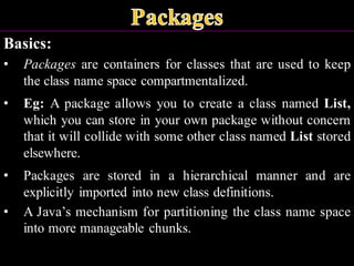 Basics:
• Packages are containers for classes that are used to keep
the class name space compartmentalized.
• Eg: A package allows you to create a class named List,
which you can store in your own package without concern
that it will collide with some other class named List stored
elsewhere.
• Packages are stored in a hierarchical manner and are
explicitly imported into new class definitions.
• A Java’s mechanism for partitioning the class name space
into more manageable chunks.
 