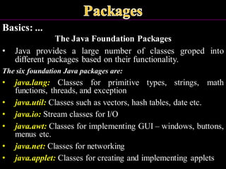 Basics: ...
The Java Foundation Packages
• Java provides a large number of classes groped into
different packages based on their functionality.
The six foundation Java packages are:
• java.lang: Classes for primitive types, strings, math
functions, threads, and exception
• java.util: Classes such as vectors, hash tables, date etc.
• java.io: Stream classes for I/O
• java.awt: Classes for implementing GUI – windows, buttons,
menus etc.
• java.net: Classes for networking
• java.applet: Classes for creating and implementing applets
 