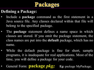 Defining a Package:
• Include a package command as the first statement in a
Java source file. Any classes declared within that file will
belong to the specified package.
• The package statement defines a name space in which
classes are stored. If you omit the package statement, the
class names are put into the default package, which has no
name.
• While the default package is fine for short, sample
programs, it is inadequate for real applications. Most of the
time, you will define a package for your code.
• General Form: package pkg; Eg: package MyPackage;
 