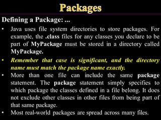 Defining a Package: ...
• Java uses file system directories to store packages. For
example, the .class files for any classes you declare to be
part of MyPackage must be stored in a directory called
MyPackage.
• Remember that case is significant, and the directory
name must match the package name exactly.
• More than one file can include the same package
statement. The package statement simply specifies to
which package the classes defined in a file belong. It does
not exclude other classes in other files from being part of
that same package.
• Most real-world packages are spread across many files.
 