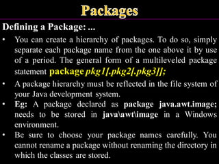 Defining a Package: ...
• You can create a hierarchy of packages. To do so, simply
separate each package name from the one above it by use
of a period. The general form of a multileveled package
statement package pkg1[.pkg2[.pkg3]];
• A package hierarchy must be reflected in the file system of
your Java development system.
• Eg: A package declared as package java.awt.image;
needs to be stored in javaawtimage in a Windows
environment.
• Be sure to choose your package names carefully. You
cannot rename a package without renaming the directory in
which the classes are stored.
 
