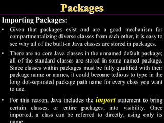 Importing Packages:
• Given that packages exist and are a good mechanism for
compartmentalizing diverse classes from each other, it is easy to
see why all of the built-in Java classes are stored in packages.
• There are no core Java classes in the unnamed default package;
all of the standard classes are stored in some named package.
Since classes within packages must be fully qualified with their
package name or names, it could become tedious to type in the
long dot-separated package path name for every class you want
to use.
• For this reason, Java includes the import statement to bring
certain classes, or entire packages, into visibility. Once
imported, a class can be referred to directly, using only its
 