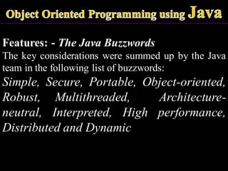Features: - The Java Buzzwords
The key considerations were summed up by the Java
team in the following list of buzzwords:
Simple, Secure, Portable, Object-oriented,
Robust, Multithreaded, Architecture-
neutral, Interpreted, High performance,
Distributed and Dynamic
 