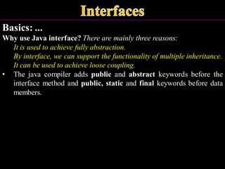 Basics: ...
Why use Java interface? There are mainly three reasons:
It is used to achieve fully abstraction.
By interface, we can support the functionality of multiple inheritance.
It can be used to achieve loose coupling.
• The java compiler adds public and abstract keywords before the
interface method and public, static and final keywords before data
members.
 