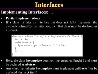 Implementing Interfaces: ...
• Partial Implementations
• If a class includes an interface but does not fully implement the
methods defined by that interface, then that class must be declared as
abstract.
• Here, the class Incomplete does not implement callback( ) and must
be declared as abstract.
• Any class that inherits Incomplete must implement callback( ) or be
declared abstract itself.
 