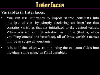 Variables in Interfaces:
• You can use interfaces to import shared constants into
multiple classes by simply declaring an interface that
contains variables that are initialized to the desired values.
When you include that interface in a class (that is, when
you “implement” the interface), all of those variable names
will be in scope as constants.
• It is as if that class were importing the constant fields into
the class name space as final variables.
 