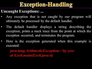 Uncaught Exceptions: ...
• Any exception that is not caught by our program will
ultimately be processed by the default handler.
• The default handler displays a string describing the
exception, prints a stack trace from the point at which the
exception occurred, and terminates the program.
• Here is the exception generated when this example is
executed:
java.lang.ArithmeticException: / by zero
at Exc0.main(Exc0.java:4)
 