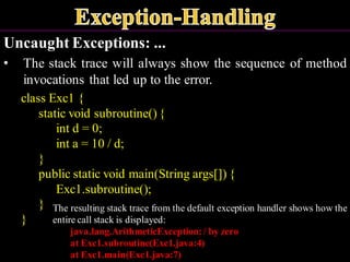 Uncaught Exceptions: ...
• The stack trace will always show the sequence of method
invocations that led up to the error.
class Exc1 {
static void subroutine() {
int d = 0;
int a = 10 / d;
}
public static void main(String args[]) {
Exc1.subroutine();
}
}
The resulting stack trace from the default exception handler shows how the
entire call stack is displayed:
java.lang.ArithmeticException:/ by zero
at Exc1.subroutine(Exc1.java:4)
at Exc1.main(Exc1.java:7)
 