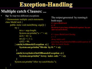 Multiple catch Clauses: ...
• Eg: To trap two different exceptions
// Demonstrate multiple catch statements.
class MultiCatch {
public static void main(String args[]) {
try {
int a = args.length;
System.out.println("a = " + a);
int b = 42 / a;
int c[] = { 1 };
c[42] = 99;
} catch(ArithmeticException e) {
System.out.println("Divide by 0: " + e);
}
catch(ArrayIndexOutOfBoundsException e) {
System.out.println("Array index oob: " + e);
}
System.out.println("After try/catch blocks.");
}
}
The outputgenerated by runningit
both ways:
C:>java MultiCatch
a = 0
Divideby 0: java.lang.ArithmeticException:/ by zero
After try/catch blocks.
C:>java MultiCatch TestArg
a = 1
Array index oob:
java.lang.ArrayIndexOutOfBoundsException:42
After try/catch blocks.
 
