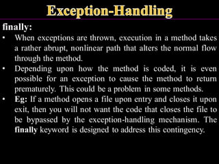 finally:
• When exceptions are thrown, execution in a method takes
a rather abrupt, nonlinear path that alters the normal flow
through the method.
• Depending upon how the method is coded, it is even
possible for an exception to cause the method to return
prematurely. This could be a problem in some methods.
• Eg: If a method opens a file upon entry and closes it upon
exit, then you will not want the code that closes the file to
be bypassed by the exception-handling mechanism. The
finally keyword is designed to address this contingency.
 