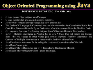 DIFFERENCES BETWEEN C , C++ AND JAVA
• C Uses header Files but java uses Packages
• C Uses Pointers but java doesn’t supports pointers .
• Java doesn’t supports storage classes like auto, external etc.
• The Code of C Language is Converted into the Machine code after Compilation But in Java
Code First Converted into the Bytes Codes then after it is converted into the Machine Code.
• C++ supports Operator Overloading but java doesn’t Supports Operator Overloading .
• In C++ Multiple Inheritance is Possible but in java A Class Can not Inherit the features
from the two classes in other words java doesn’t supports Multiple Inheritance The
Concept of Multiple Inheritances is Introduced in the Form of Interfaces.
• Java Uses import statement for including the contents of screen instead of #include.
• Java Doesn’t uses goto.
• Java Doesn’t have Destructor like C++ Instead Java Has finalize Method.
• Java Doesn’t have Structure Union , enum data types.
 