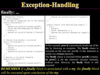 finally: ...
REMEMBER If a finally block is associated with a try, the finally block
will be executed upon conclusion of the try.
In this example, procA( ) prematurely breaks out of the
try by throwing an exception. The finally clause is
executed on the way out. procB( )’s try statement is
exited via a return statement.
The finally clause is executed before procB( ) returns.
In procC( ), the try statement executes normally,
without error. However, the finally block is still
executed.
 