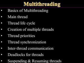• Basics of Multithreading
• Main thread
• Thread life cycle
• Creation of multiple threads
• Thread priorities
• Thread synchronization
• Inter-thread communication
• Deadlocks for threads
• Suspending & Resuming threads
 