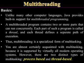 Basics:
• Unlike many other computer languages, Java provides
built-in support for multithreaded programming.
• A multithreaded program contains two or more parts that
can run concurrently. Each part of such a program is called
a thread, and each thread defines a separate path of
execution.
• Thus, multithreading is a specialized form of multitasking.
• You are almost certainly acquainted with multitasking,
because it is supported by virtually all modern operating
systems. However, there are two distinct types of
multitasking: process based and thread-based.
 