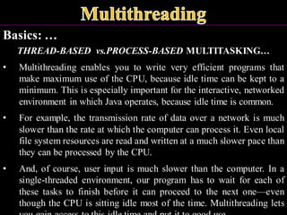 Basics: …
THREAD-BASED vs.PROCESS-BASED MULTITASKING…
• Multithreading enables you to write very efficient programs that
make maximum use of the CPU, because idle time can be kept to a
minimum. This is especially important for the interactive, networked
environment in which Java operates, because idle time is common.
• For example, the transmission rate of data over a network is much
slower than the rate at which the computer can process it. Even local
file system resources are read and written at a much slower pace than
they can be processed by the CPU.
• And, of course, user input is much slower than the computer. In a
single-threaded environment, our program has to wait for each of
these tasks to finish before it can proceed to the next one—even
though the CPU is sitting idle most of the time. Multithreading lets
 