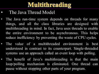 • The Java Thread Model
• The Java run-time system depends on threads for many
things, and all the class libraries are designed with
multithreading in mind. In fact, Java uses threads to enable
the entire environment to be asynchronous. This helps
reduce inefficiency by preventing the waste of CPU cycles.
• The value of a multithreaded environment is best
understood in contrast to its counterpart. Single-threaded
systems use an approach called an event loop with polling.
• The benefit of Java’s multithreading is that the main
loop/polling mechanism is eliminated. One thread can
pause without stopping other parts of your program.
 