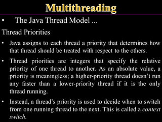 • The Java Thread Model ...
Thread Priorities
• Java assigns to each thread a priority that determines how
that thread should be treated with respect to the others.
• Thread priorities are integers that specify the relative
priority of one thread to another. As an absolute value, a
priority is meaningless; a higher-priority thread doesn’t run
any faster than a lower-priority thread if it is the only
thread running.
• Instead, a thread’s priority is used to decide when to switch
from one running thread to the next. This is called a context
switch.
 