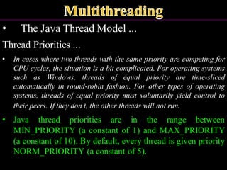 • The Java Thread Model ...
Thread Priorities ...
• In cases where two threads with the same priority are competing for
CPU cycles, the situation is a bit complicated. For operating systems
such as Windows, threads of equal priority are time-sliced
automatically in round-robin fashion. For other types of operating
systems, threads of equal priority must voluntarily yield control to
their peers. If they don’t, the other threads will not run.
• Java thread priorities are in the range between
MIN_PRIORITY (a constant of 1) and MAX_PRIORITY
(a constant of 10). By default, every thread is given priority
NORM_PRIORITY (a constant of 5).
 