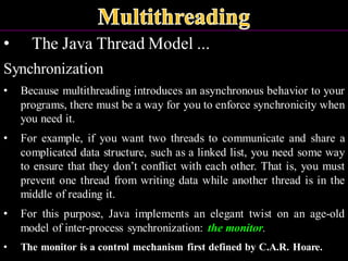• The Java Thread Model ...
Synchronization
• Because multithreading introduces an asynchronous behavior to your
programs, there must be a way for you to enforce synchronicity when
you need it.
• For example, if you want two threads to communicate and share a
complicated data structure, such as a linked list, you need some way
to ensure that they don’t conflict with each other. That is, you must
prevent one thread from writing data while another thread is in the
middle of reading it.
• For this purpose, Java implements an elegant twist on an age-old
model of inter-process synchronization: the monitor.
• The monitor is a control mechanism first defined by C.A.R. Hoare.
 
