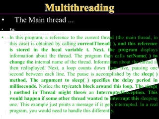 • The Main thread ...
• Eg:
• In this program, a reference to the current thread (the main thread, in
this case) is obtained by calling currentThread( ), and this reference
is stored in the local variable t. Next, the program displays
information about the thread. The program then calls setName( ) to
change the internal name of the thread. Information about the thread is
then redisplayed. Next, a loop counts down from five, pausing one
second between each line. The pause is accomplished by the sleep( )
method. The argument to sleep( ) specifies the delay period in
milliseconds. Notice the try/catch block around this loop. The sleep(
) method in Thread might throw an InterruptedException. This
would happen if some other thread wanted to interrupt this sleeping
one. This example just prints a message if it gets interrupted. In a real
program, you would need to handle this differently.
 