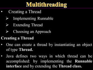 • Creating a Thread
➢ Implementing Runnable
➢ Extending Thread
➢ Choosing an Approach
Creating a Thread
• One can create a thread by instantiating an object
of type Thread.
• Java defines two ways in which thread can be
accomplished: by implementing the Runnable
interface and by extending the Thread class.
 