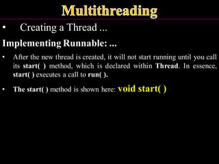 • Creating a Thread ...
Implementing Runnable: ...
• After the new thread is created, it will not start running until you call
its start( ) method, which is declared within Thread. In essence,
start( ) executes a call to run( ).
• The start( ) method is shown here: void start( )
 