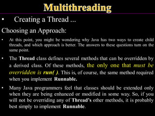 • Creating a Thread ...
Choosing an Approach:
• At this point, you might be wondering why Java has two ways to create child
threads, and which approach is better. The answers to these questions turn on the
same point.
• The Thread class defines several methods that can be overridden by
a derived class. Of these methods, the only one that must be
overridden is run( ). This is, of course, the same method required
when you implement Runnable.
• Many Java programmers feel that classes should be extended only
when they are being enhanced or modified in some way. So, if you
will not be overriding any of Thread’s other methods, it is probably
best simply to implement Runnable.
 