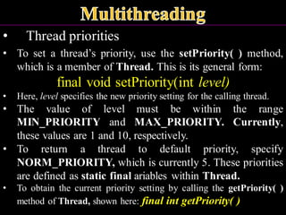 • Thread priorities
• To set a thread’s priority, use the setPriority( ) method,
which is a member of Thread. This is its general form:
final void setPriority(int level)
• Here, level specifies the new priority setting for the calling thread.
• The value of level must be within the range
MIN_PRIORITY and MAX_PRIORITY. Currently,
these values are 1 and 10, respectively.
• To return a thread to default priority, specify
NORM_PRIORITY, which is currently 5. These priorities
are defined as static final ariables within Thread.
• To obtain the current priority setting by calling the getPriority( )
method of Thread, shown here: final int getPriority( )
 