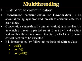 • Inter-thread communication
• Inter-thread communication or Co-operation is all
about allowing synchronized threads to communicate with
each other.
• Cooperation (Inter-thread communication) is a mechanism
in which a thread is paused running in its critical section
and another thread is allowed to enter (or lock) in the same
critical section to be executed.
• It is implemented by following methods of Object class:
• wait()
• notify()
• notifyAll()
 
