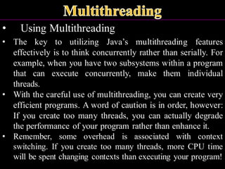 • Using Multithreading
• The key to utilizing Java’s multithreading features
effectively is to think concurrently rather than serially. For
example, when you have two subsystems within a program
that can execute concurrently, make them individual
threads.
• With the careful use of multithreading, you can create very
efficient programs. A word of caution is in order, however:
If you create too many threads, you can actually degrade
the performance of your program rather than enhance it.
• Remember, some overhead is associated with context
switching. If you create too many threads, more CPU time
will be spent changing contexts than executing your program!
 