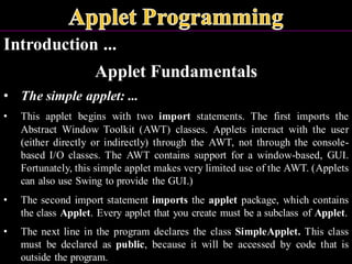 Introduction ...
Applet Fundamentals
• The simple applet: ...
• This applet begins with two import statements. The first imports the
Abstract Window Toolkit (AWT) classes. Applets interact with the user
(either directly or indirectly) through the AWT, not through the console-
based I/O classes. The AWT contains support for a window-based, GUI.
Fortunately, this simple applet makes very limited use of the AWT. (Applets
can also use Swing to provide the GUI.)
• The second import statement imports the applet package, which contains
the class Applet. Every applet that you create must be a subclass of Applet.
• The next line in the program declares the class SimpleApplet. This class
must be declared as public, because it will be accessed by code that is
outside the program.
 