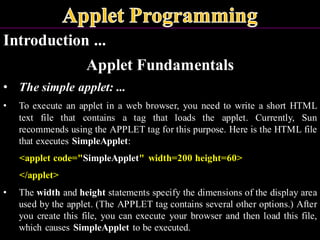 Introduction ...
Applet Fundamentals
• The simple applet: ...
• To execute an applet in a web browser, you need to write a short HTML
text file that contains a tag that loads the applet. Currently, Sun
recommends using the APPLET tag for this purpose. Here is the HTML file
that executes SimpleApplet:
<applet code="SimpleApplet" width=200 height=60>
</applet>
• The width and height statements specify the dimensions of the display area
used by the applet. (The APPLET tag contains several other options.) After
you create this file, you can execute your browser and then load this file,
which causes SimpleApplet to be executed.
 