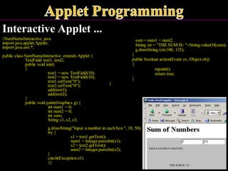 Interactive Applet ...
//SumNumsInteractive..java
import java.applet.Applet;
import java.awt.*;
public class SumNumsInteractive extends Applet {
TextField text1, text2;
public void init()
{
text1 = new TextField(10);
text2 = new TextField(10);
text1.setText("0");
text2.setText("0");
add(text1);
add(text2);
}
public void paint(Graphics g) {
int num1 = 0;
int num2 = 0;
int sum;
String s1, s2, s3;
g.drawString("Input a number in each box ", 10, 50);
try {
s1 = text1.getText();
num1 = Integer.parseInt(s1);
s2 = text2.getText();
num2 = Integer.parseInt(s2);
}
catch(Exception e1)
{}
sum = num1 + num2;
String str = "THE SUM IS: "+String.valueOf(sum);
g.drawString (str,100, 125);
}
public boolean action(Event ev, Object obj)
{
repaint();
return true;
}
}
 