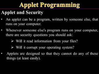 Applet and Security
• An applet can be a program, written by someone else, that
runs on your computer.
• Whenever someone else's program runs on your computer,
there are security questions you should ask:
➢ Will it read information from your files?
➢ Will it corrupt your operating system?
• Applets are designed so that they cannot do any of these
things (at least easily).
 